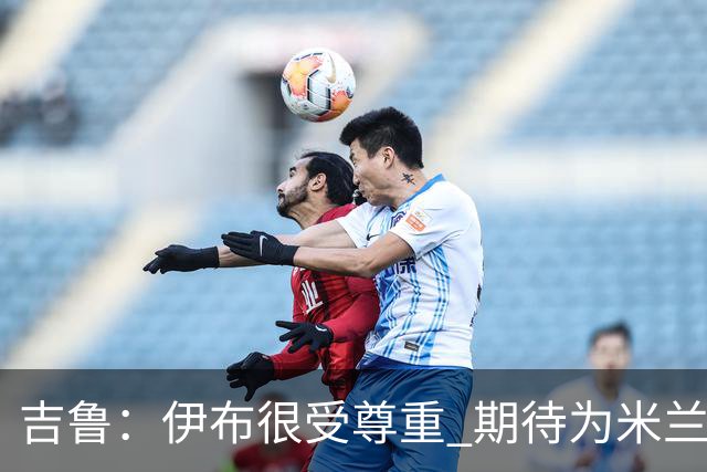吉鲁：伊布很受尊重 期待为米兰取得伟大的成就